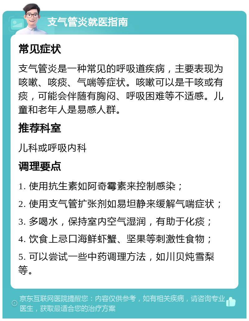 支气管炎就医指南 常见症状 支气管炎是一种常见的呼吸道疾病，主要表现为咳嗽、咳痰、气喘等症状。咳嗽可以是干咳或有痰，可能会伴随有胸闷、呼吸困难等不适感。儿童和老年人是易感人群。 推荐科室 儿科或呼吸内科 调理要点 1. 使用抗生素如阿奇霉素来控制感染； 2. 使用支气管扩张剂如易坦静来缓解气喘症状； 3. 多喝水，保持室内空气湿润，有助于化痰； 4. 饮食上忌口海鲜虾蟹、坚果等刺激性食物； 5. 可以尝试一些中药调理方法，如川贝炖雪梨等。