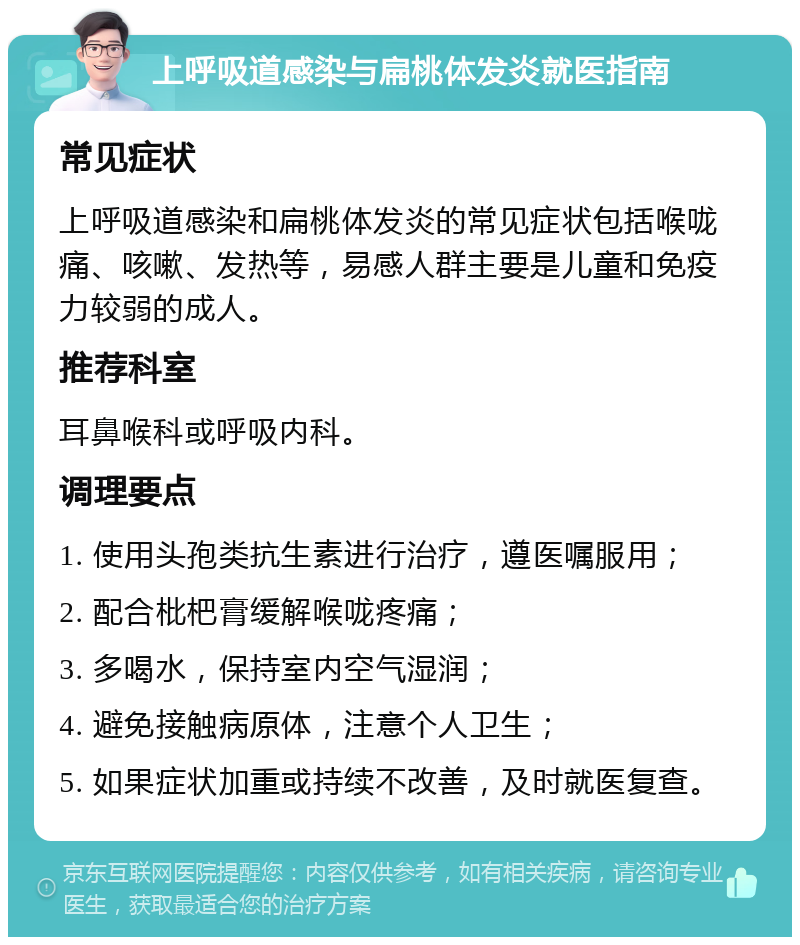 上呼吸道感染与扁桃体发炎就医指南 常见症状 上呼吸道感染和扁桃体发炎的常见症状包括喉咙痛、咳嗽、发热等，易感人群主要是儿童和免疫力较弱的成人。 推荐科室 耳鼻喉科或呼吸内科。 调理要点 1. 使用头孢类抗生素进行治疗，遵医嘱服用； 2. 配合枇杷膏缓解喉咙疼痛； 3. 多喝水，保持室内空气湿润； 4. 避免接触病原体，注意个人卫生； 5. 如果症状加重或持续不改善，及时就医复查。