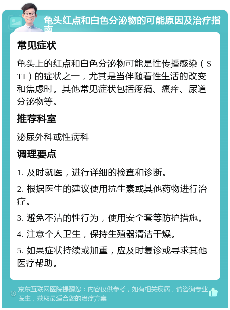 龟头红点和白色分泌物的可能原因及治疗指南 常见症状 龟头上的红点和白色分泌物可能是性传播感染（STI）的症状之一，尤其是当伴随着性生活的改变和焦虑时。其他常见症状包括疼痛、瘙痒、尿道分泌物等。 推荐科室 泌尿外科或性病科 调理要点 1. 及时就医，进行详细的检查和诊断。 2. 根据医生的建议使用抗生素或其他药物进行治疗。 3. 避免不洁的性行为，使用安全套等防护措施。 4. 注意个人卫生，保持生殖器清洁干燥。 5. 如果症状持续或加重，应及时复诊或寻求其他医疗帮助。