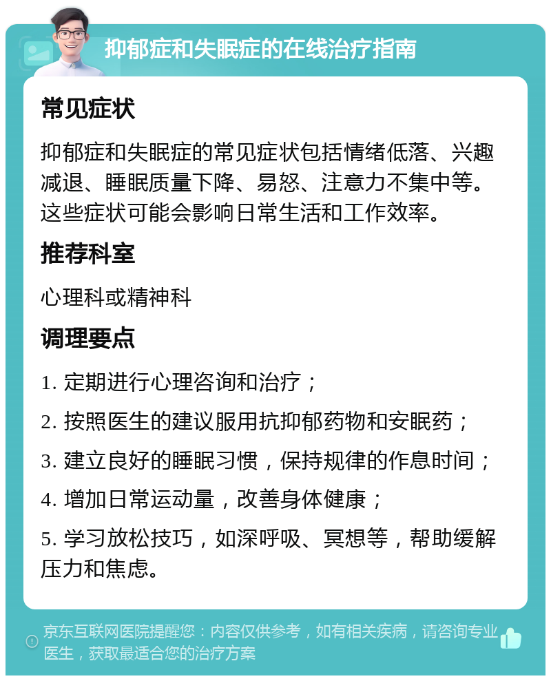 抑郁症和失眠症的在线治疗指南 常见症状 抑郁症和失眠症的常见症状包括情绪低落、兴趣减退、睡眠质量下降、易怒、注意力不集中等。这些症状可能会影响日常生活和工作效率。 推荐科室 心理科或精神科 调理要点 1. 定期进行心理咨询和治疗； 2. 按照医生的建议服用抗抑郁药物和安眠药； 3. 建立良好的睡眠习惯，保持规律的作息时间； 4. 增加日常运动量，改善身体健康； 5. 学习放松技巧，如深呼吸、冥想等，帮助缓解压力和焦虑。