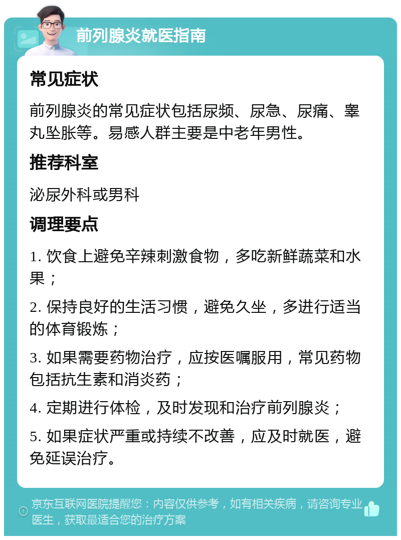 前列腺炎就医指南 常见症状 前列腺炎的常见症状包括尿频、尿急、尿痛、睾丸坠胀等。易感人群主要是中老年男性。 推荐科室 泌尿外科或男科 调理要点 1. 饮食上避免辛辣刺激食物，多吃新鲜蔬菜和水果； 2. 保持良好的生活习惯，避免久坐，多进行适当的体育锻炼； 3. 如果需要药物治疗，应按医嘱服用，常见药物包括抗生素和消炎药； 4. 定期进行体检，及时发现和治疗前列腺炎； 5. 如果症状严重或持续不改善，应及时就医，避免延误治疗。