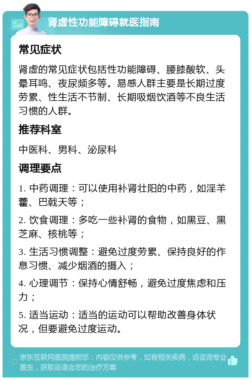 肾虚性功能障碍就医指南 常见症状 肾虚的常见症状包括性功能障碍、腰膝酸软、头晕耳鸣、夜尿频多等。易感人群主要是长期过度劳累、性生活不节制、长期吸烟饮酒等不良生活习惯的人群。 推荐科室 中医科、男科、泌尿科 调理要点 1. 中药调理：可以使用补肾壮阳的中药，如淫羊藿、巴戟天等； 2. 饮食调理：多吃一些补肾的食物，如黑豆、黑芝麻、核桃等； 3. 生活习惯调整：避免过度劳累、保持良好的作息习惯、减少烟酒的摄入； 4. 心理调节：保持心情舒畅，避免过度焦虑和压力； 5. 适当运动：适当的运动可以帮助改善身体状况，但要避免过度运动。