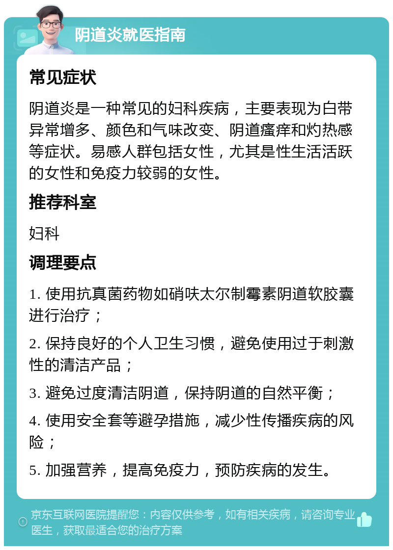 阴道炎就医指南 常见症状 阴道炎是一种常见的妇科疾病，主要表现为白带异常增多、颜色和气味改变、阴道瘙痒和灼热感等症状。易感人群包括女性，尤其是性生活活跃的女性和免疫力较弱的女性。 推荐科室 妇科 调理要点 1. 使用抗真菌药物如硝呋太尔制霉素阴道软胶囊进行治疗； 2. 保持良好的个人卫生习惯，避免使用过于刺激性的清洁产品； 3. 避免过度清洁阴道，保持阴道的自然平衡； 4. 使用安全套等避孕措施，减少性传播疾病的风险； 5. 加强营养，提高免疫力，预防疾病的发生。