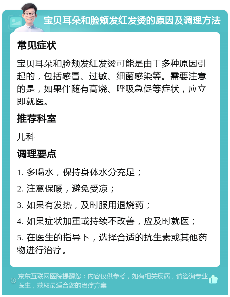 宝贝耳朵和脸颊发红发烫的原因及调理方法 常见症状 宝贝耳朵和脸颊发红发烫可能是由于多种原因引起的，包括感冒、过敏、细菌感染等。需要注意的是，如果伴随有高烧、呼吸急促等症状，应立即就医。 推荐科室 儿科 调理要点 1. 多喝水，保持身体水分充足； 2. 注意保暖，避免受凉； 3. 如果有发热，及时服用退烧药； 4. 如果症状加重或持续不改善，应及时就医； 5. 在医生的指导下，选择合适的抗生素或其他药物进行治疗。