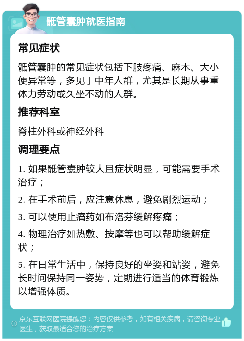 骶管囊肿就医指南 常见症状 骶管囊肿的常见症状包括下肢疼痛、麻木、大小便异常等，多见于中年人群，尤其是长期从事重体力劳动或久坐不动的人群。 推荐科室 脊柱外科或神经外科 调理要点 1. 如果骶管囊肿较大且症状明显，可能需要手术治疗； 2. 在手术前后，应注意休息，避免剧烈运动； 3. 可以使用止痛药如布洛芬缓解疼痛； 4. 物理治疗如热敷、按摩等也可以帮助缓解症状； 5. 在日常生活中，保持良好的坐姿和站姿，避免长时间保持同一姿势，定期进行适当的体育锻炼以增强体质。