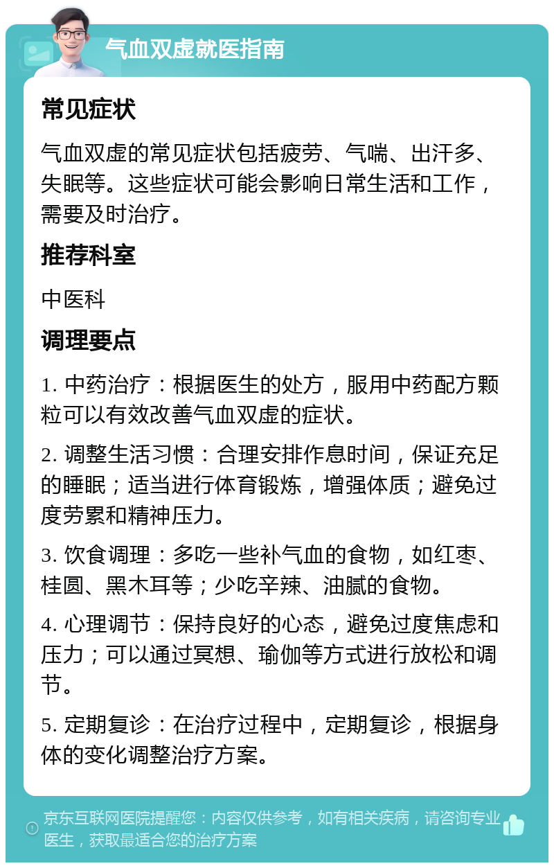 气血双虚就医指南 常见症状 气血双虚的常见症状包括疲劳、气喘、出汗多、失眠等。这些症状可能会影响日常生活和工作，需要及时治疗。 推荐科室 中医科 调理要点 1. 中药治疗：根据医生的处方，服用中药配方颗粒可以有效改善气血双虚的症状。 2. 调整生活习惯：合理安排作息时间，保证充足的睡眠；适当进行体育锻炼，增强体质；避免过度劳累和精神压力。 3. 饮食调理：多吃一些补气血的食物，如红枣、桂圆、黑木耳等；少吃辛辣、油腻的食物。 4. 心理调节：保持良好的心态，避免过度焦虑和压力；可以通过冥想、瑜伽等方式进行放松和调节。 5. 定期复诊：在治疗过程中，定期复诊，根据身体的变化调整治疗方案。