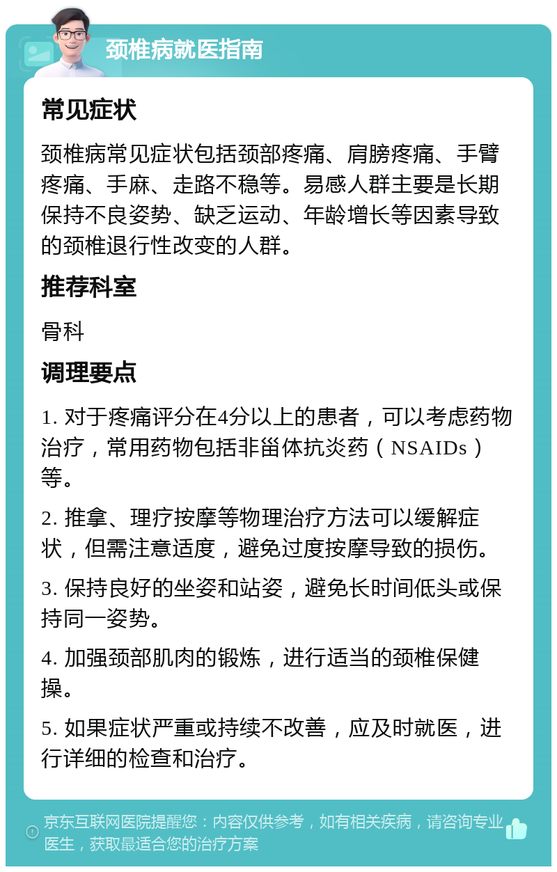 颈椎病就医指南 常见症状 颈椎病常见症状包括颈部疼痛、肩膀疼痛、手臂疼痛、手麻、走路不稳等。易感人群主要是长期保持不良姿势、缺乏运动、年龄增长等因素导致的颈椎退行性改变的人群。 推荐科室 骨科 调理要点 1. 对于疼痛评分在4分以上的患者，可以考虑药物治疗，常用药物包括非甾体抗炎药（NSAIDs）等。 2. 推拿、理疗按摩等物理治疗方法可以缓解症状，但需注意适度，避免过度按摩导致的损伤。 3. 保持良好的坐姿和站姿，避免长时间低头或保持同一姿势。 4. 加强颈部肌肉的锻炼，进行适当的颈椎保健操。 5. 如果症状严重或持续不改善，应及时就医，进行详细的检查和治疗。