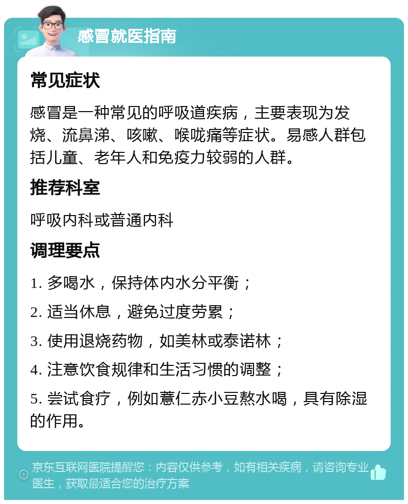 感冒就医指南 常见症状 感冒是一种常见的呼吸道疾病，主要表现为发烧、流鼻涕、咳嗽、喉咙痛等症状。易感人群包括儿童、老年人和免疫力较弱的人群。 推荐科室 呼吸内科或普通内科 调理要点 1. 多喝水，保持体内水分平衡； 2. 适当休息，避免过度劳累； 3. 使用退烧药物，如美林或泰诺林； 4. 注意饮食规律和生活习惯的调整； 5. 尝试食疗，例如薏仁赤小豆熬水喝，具有除湿的作用。