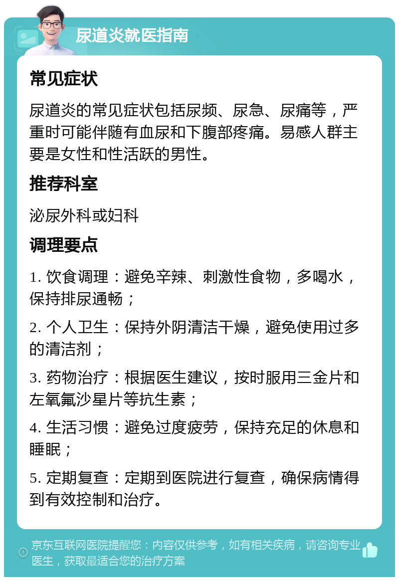 尿道炎就医指南 常见症状 尿道炎的常见症状包括尿频、尿急、尿痛等，严重时可能伴随有血尿和下腹部疼痛。易感人群主要是女性和性活跃的男性。 推荐科室 泌尿外科或妇科 调理要点 1. 饮食调理：避免辛辣、刺激性食物，多喝水，保持排尿通畅； 2. 个人卫生：保持外阴清洁干燥，避免使用过多的清洁剂； 3. 药物治疗：根据医生建议，按时服用三金片和左氧氟沙星片等抗生素； 4. 生活习惯：避免过度疲劳，保持充足的休息和睡眠； 5. 定期复查：定期到医院进行复查，确保病情得到有效控制和治疗。