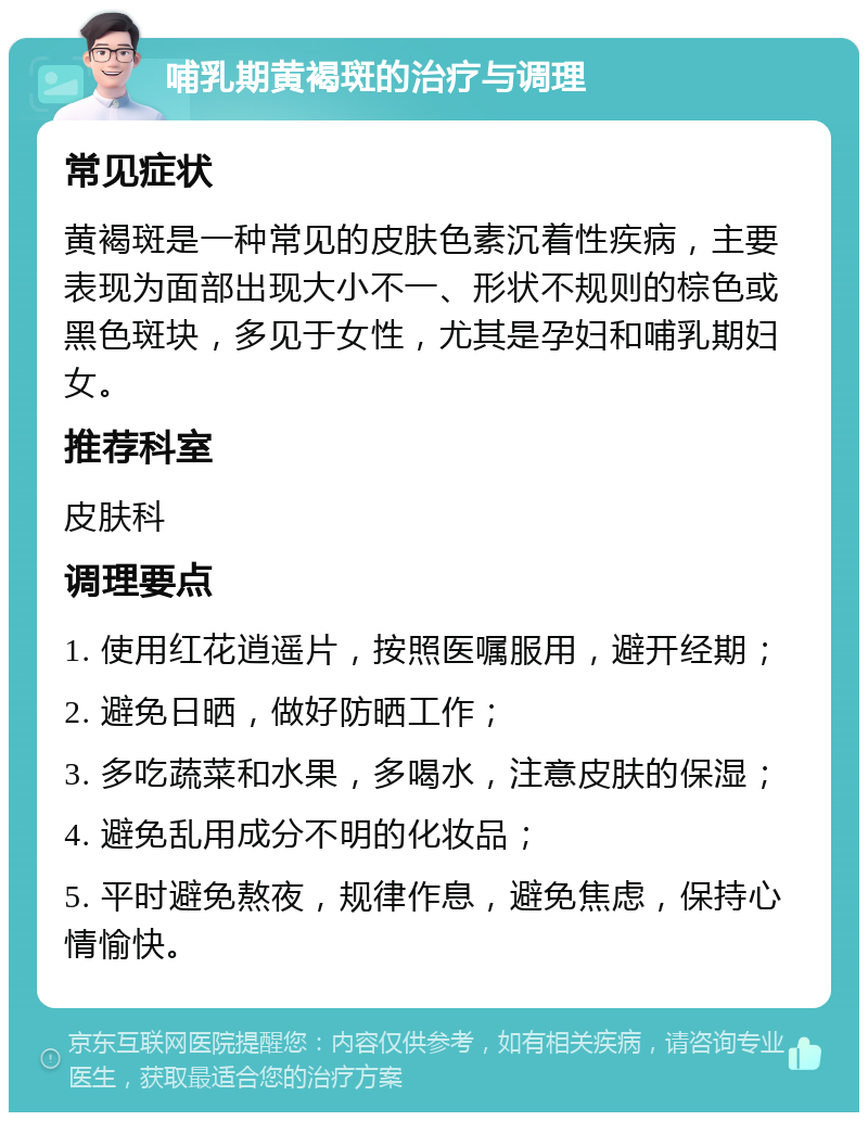 哺乳期黄褐斑的治疗与调理 常见症状 黄褐斑是一种常见的皮肤色素沉着性疾病，主要表现为面部出现大小不一、形状不规则的棕色或黑色斑块，多见于女性，尤其是孕妇和哺乳期妇女。 推荐科室 皮肤科 调理要点 1. 使用红花逍遥片，按照医嘱服用，避开经期； 2. 避免日晒，做好防晒工作； 3. 多吃蔬菜和水果，多喝水，注意皮肤的保湿； 4. 避免乱用成分不明的化妆品； 5. 平时避免熬夜，规律作息，避免焦虑，保持心情愉快。