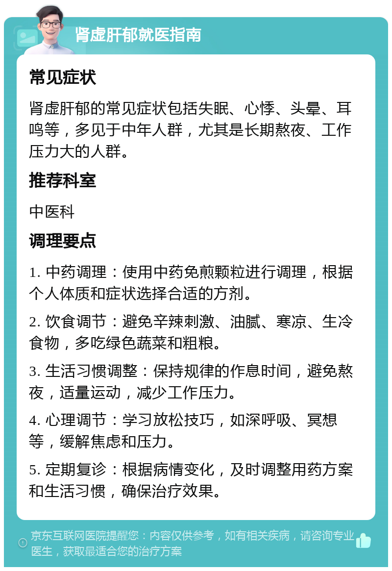 肾虚肝郁就医指南 常见症状 肾虚肝郁的常见症状包括失眠、心悸、头晕、耳鸣等，多见于中年人群，尤其是长期熬夜、工作压力大的人群。 推荐科室 中医科 调理要点 1. 中药调理：使用中药免煎颗粒进行调理，根据个人体质和症状选择合适的方剂。 2. 饮食调节：避免辛辣刺激、油腻、寒凉、生冷食物，多吃绿色蔬菜和粗粮。 3. 生活习惯调整：保持规律的作息时间，避免熬夜，适量运动，减少工作压力。 4. 心理调节：学习放松技巧，如深呼吸、冥想等，缓解焦虑和压力。 5. 定期复诊：根据病情变化，及时调整用药方案和生活习惯，确保治疗效果。