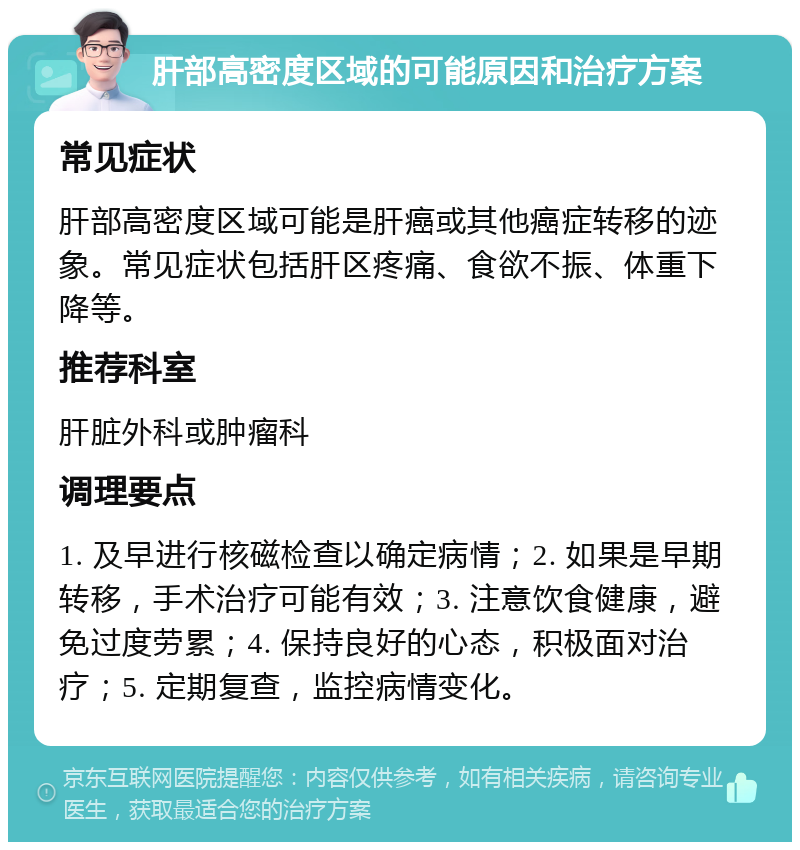 肝部高密度区域的可能原因和治疗方案 常见症状 肝部高密度区域可能是肝癌或其他癌症转移的迹象。常见症状包括肝区疼痛、食欲不振、体重下降等。 推荐科室 肝脏外科或肿瘤科 调理要点 1. 及早进行核磁检查以确定病情；2. 如果是早期转移，手术治疗可能有效；3. 注意饮食健康，避免过度劳累；4. 保持良好的心态，积极面对治疗；5. 定期复查，监控病情变化。