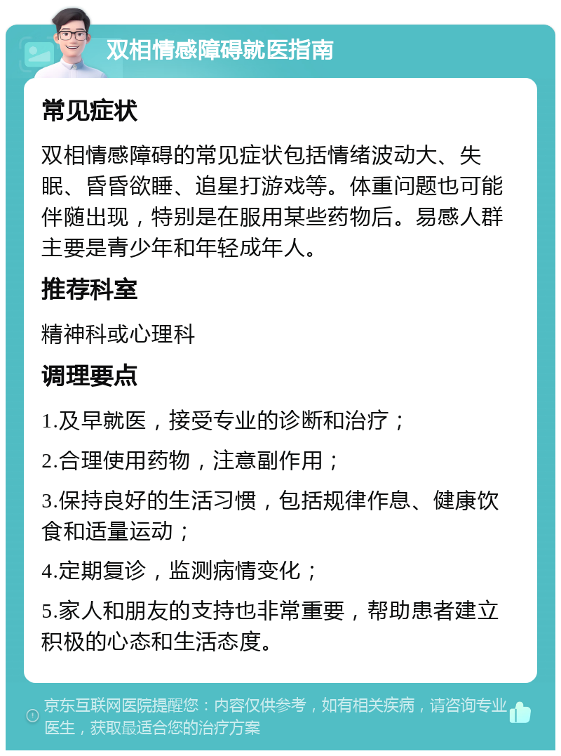 双相情感障碍就医指南 常见症状 双相情感障碍的常见症状包括情绪波动大、失眠、昏昏欲睡、追星打游戏等。体重问题也可能伴随出现，特别是在服用某些药物后。易感人群主要是青少年和年轻成年人。 推荐科室 精神科或心理科 调理要点 1.及早就医，接受专业的诊断和治疗； 2.合理使用药物，注意副作用； 3.保持良好的生活习惯，包括规律作息、健康饮食和适量运动； 4.定期复诊，监测病情变化； 5.家人和朋友的支持也非常重要，帮助患者建立积极的心态和生活态度。