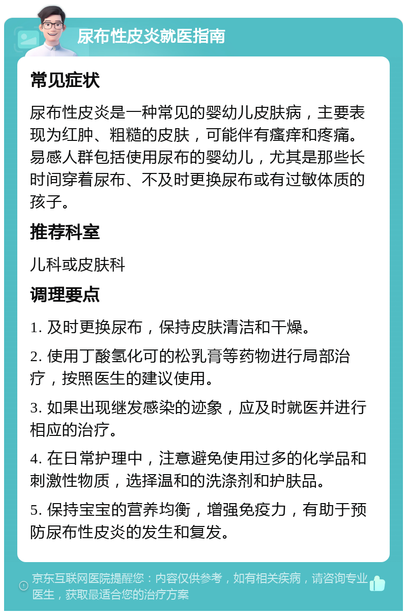 尿布性皮炎就医指南 常见症状 尿布性皮炎是一种常见的婴幼儿皮肤病，主要表现为红肿、粗糙的皮肤，可能伴有瘙痒和疼痛。易感人群包括使用尿布的婴幼儿，尤其是那些长时间穿着尿布、不及时更换尿布或有过敏体质的孩子。 推荐科室 儿科或皮肤科 调理要点 1. 及时更换尿布，保持皮肤清洁和干燥。 2. 使用丁酸氢化可的松乳膏等药物进行局部治疗，按照医生的建议使用。 3. 如果出现继发感染的迹象，应及时就医并进行相应的治疗。 4. 在日常护理中，注意避免使用过多的化学品和刺激性物质，选择温和的洗涤剂和护肤品。 5. 保持宝宝的营养均衡，增强免疫力，有助于预防尿布性皮炎的发生和复发。