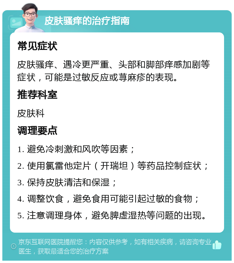 皮肤骚痒的治疗指南 常见症状 皮肤骚痒、遇冷更严重、头部和脚部痒感加剧等症状，可能是过敏反应或荨麻疹的表现。 推荐科室 皮肤科 调理要点 1. 避免冷刺激和风吹等因素； 2. 使用氯雷他定片（开瑞坦）等药品控制症状； 3. 保持皮肤清洁和保湿； 4. 调整饮食，避免食用可能引起过敏的食物； 5. 注意调理身体，避免脾虚湿热等问题的出现。