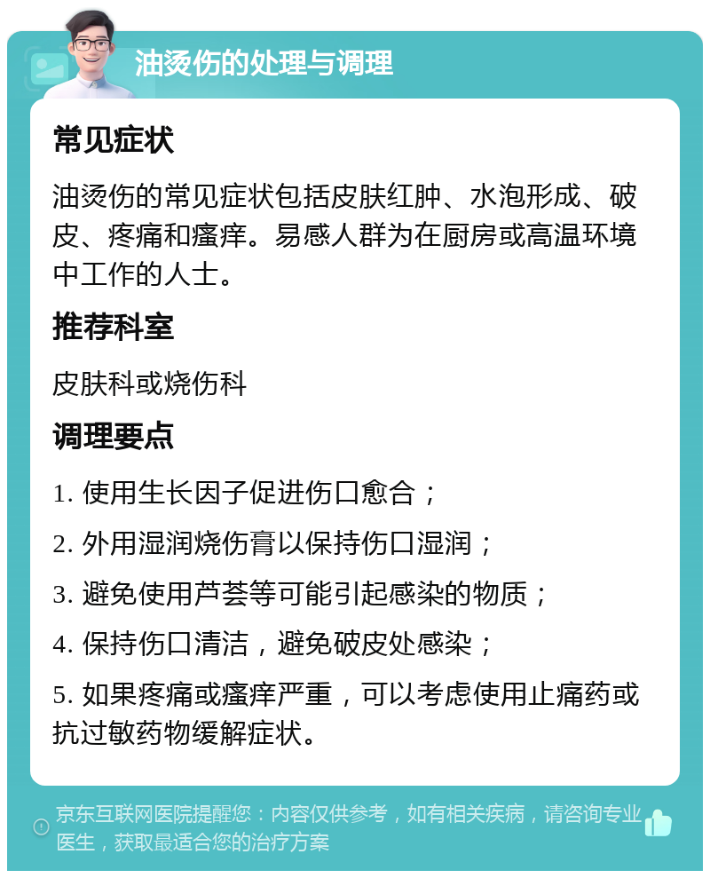 油烫伤的处理与调理 常见症状 油烫伤的常见症状包括皮肤红肿、水泡形成、破皮、疼痛和瘙痒。易感人群为在厨房或高温环境中工作的人士。 推荐科室 皮肤科或烧伤科 调理要点 1. 使用生长因子促进伤口愈合； 2. 外用湿润烧伤膏以保持伤口湿润； 3. 避免使用芦荟等可能引起感染的物质； 4. 保持伤口清洁，避免破皮处感染； 5. 如果疼痛或瘙痒严重，可以考虑使用止痛药或抗过敏药物缓解症状。