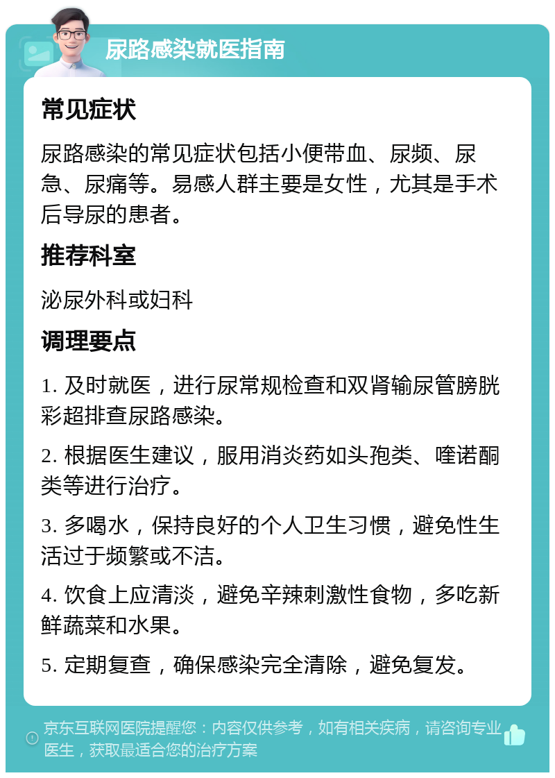 尿路感染就医指南 常见症状 尿路感染的常见症状包括小便带血、尿频、尿急、尿痛等。易感人群主要是女性，尤其是手术后导尿的患者。 推荐科室 泌尿外科或妇科 调理要点 1. 及时就医，进行尿常规检查和双肾输尿管膀胱彩超排查尿路感染。 2. 根据医生建议，服用消炎药如头孢类、喹诺酮类等进行治疗。 3. 多喝水，保持良好的个人卫生习惯，避免性生活过于频繁或不洁。 4. 饮食上应清淡，避免辛辣刺激性食物，多吃新鲜蔬菜和水果。 5. 定期复查，确保感染完全清除，避免复发。