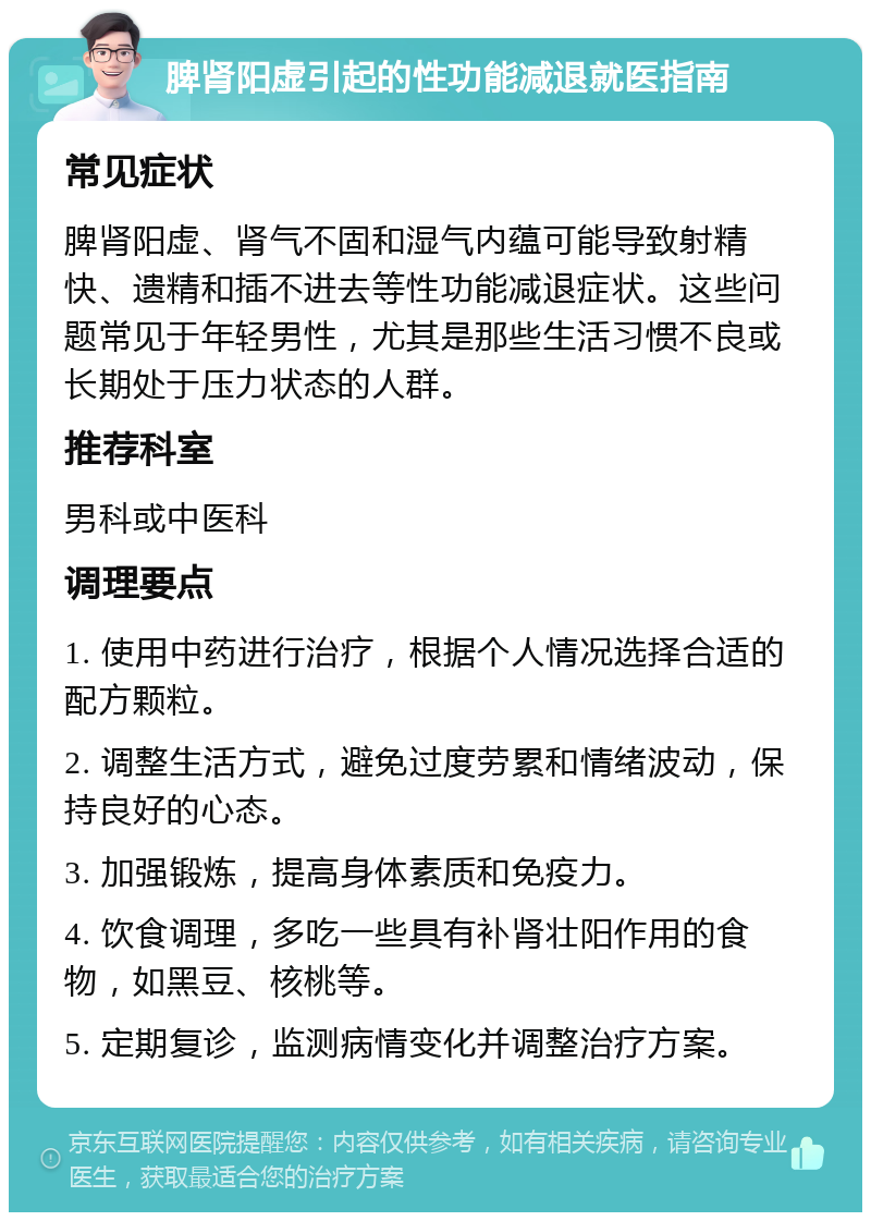 脾肾阳虚引起的性功能减退就医指南 常见症状 脾肾阳虚、肾气不固和湿气内蕴可能导致射精快、遗精和插不进去等性功能减退症状。这些问题常见于年轻男性，尤其是那些生活习惯不良或长期处于压力状态的人群。 推荐科室 男科或中医科 调理要点 1. 使用中药进行治疗，根据个人情况选择合适的配方颗粒。 2. 调整生活方式，避免过度劳累和情绪波动，保持良好的心态。 3. 加强锻炼，提高身体素质和免疫力。 4. 饮食调理，多吃一些具有补肾壮阳作用的食物，如黑豆、核桃等。 5. 定期复诊，监测病情变化并调整治疗方案。