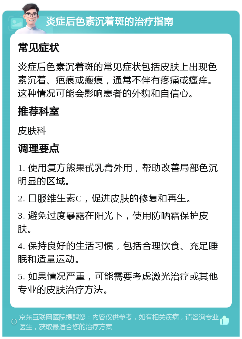 炎症后色素沉着斑的治疗指南 常见症状 炎症后色素沉着斑的常见症状包括皮肤上出现色素沉着、疤痕或瘢痕，通常不伴有疼痛或瘙痒。这种情况可能会影响患者的外貌和自信心。 推荐科室 皮肤科 调理要点 1. 使用复方熊果甙乳膏外用，帮助改善局部色沉明显的区域。 2. 口服维生素C，促进皮肤的修复和再生。 3. 避免过度暴露在阳光下，使用防晒霜保护皮肤。 4. 保持良好的生活习惯，包括合理饮食、充足睡眠和适量运动。 5. 如果情况严重，可能需要考虑激光治疗或其他专业的皮肤治疗方法。