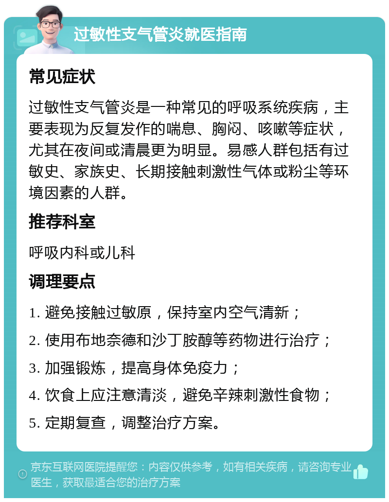 过敏性支气管炎就医指南 常见症状 过敏性支气管炎是一种常见的呼吸系统疾病，主要表现为反复发作的喘息、胸闷、咳嗽等症状，尤其在夜间或清晨更为明显。易感人群包括有过敏史、家族史、长期接触刺激性气体或粉尘等环境因素的人群。 推荐科室 呼吸内科或儿科 调理要点 1. 避免接触过敏原，保持室内空气清新； 2. 使用布地奈德和沙丁胺醇等药物进行治疗； 3. 加强锻炼，提高身体免疫力； 4. 饮食上应注意清淡，避免辛辣刺激性食物； 5. 定期复查，调整治疗方案。