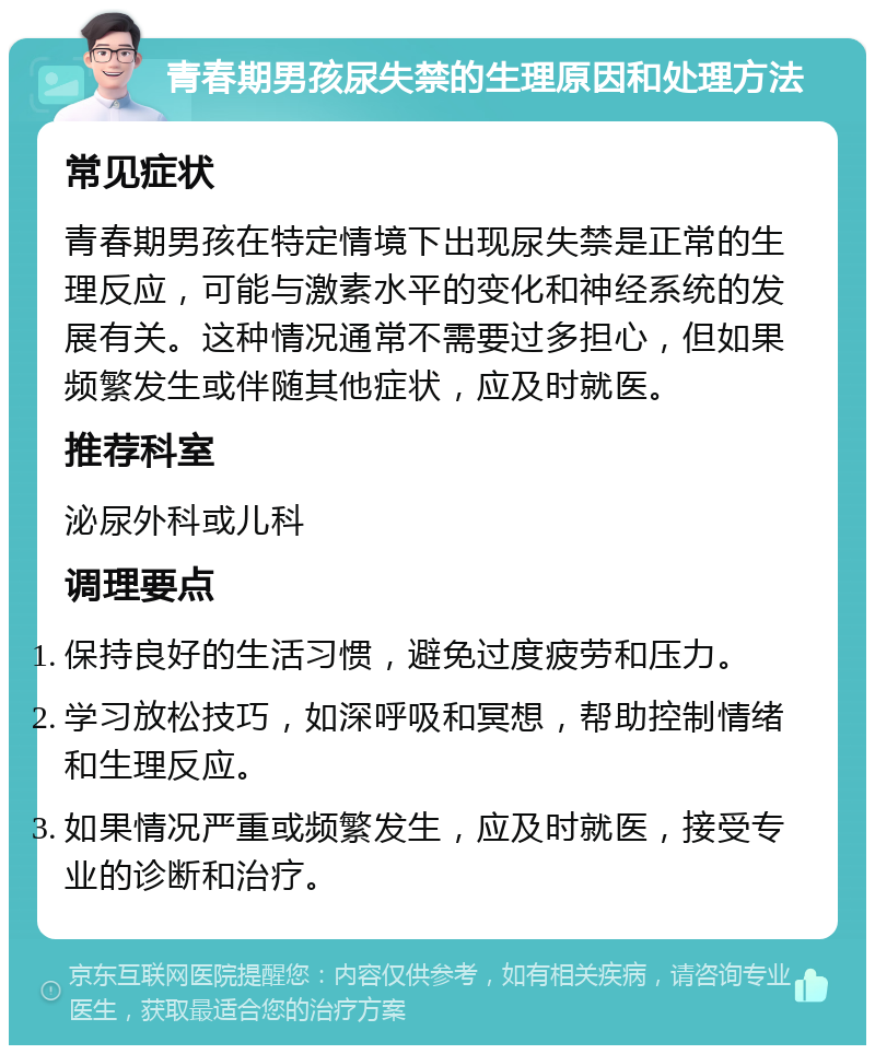 青春期男孩尿失禁的生理原因和处理方法 常见症状 青春期男孩在特定情境下出现尿失禁是正常的生理反应，可能与激素水平的变化和神经系统的发展有关。这种情况通常不需要过多担心，但如果频繁发生或伴随其他症状，应及时就医。 推荐科室 泌尿外科或儿科 调理要点 保持良好的生活习惯，避免过度疲劳和压力。 学习放松技巧，如深呼吸和冥想，帮助控制情绪和生理反应。 如果情况严重或频繁发生，应及时就医，接受专业的诊断和治疗。