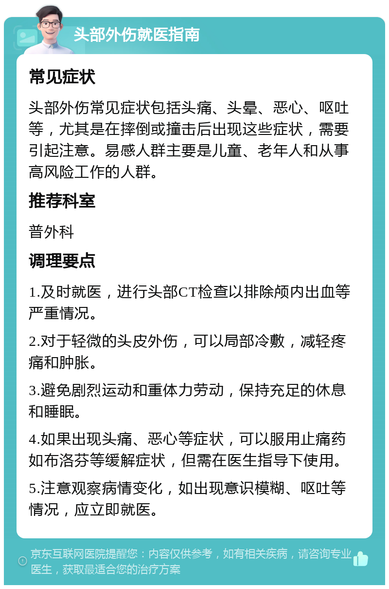 头部外伤就医指南 常见症状 头部外伤常见症状包括头痛、头晕、恶心、呕吐等，尤其是在摔倒或撞击后出现这些症状，需要引起注意。易感人群主要是儿童、老年人和从事高风险工作的人群。 推荐科室 普外科 调理要点 1.及时就医，进行头部CT检查以排除颅内出血等严重情况。 2.对于轻微的头皮外伤，可以局部冷敷，减轻疼痛和肿胀。 3.避免剧烈运动和重体力劳动，保持充足的休息和睡眠。 4.如果出现头痛、恶心等症状，可以服用止痛药如布洛芬等缓解症状，但需在医生指导下使用。 5.注意观察病情变化，如出现意识模糊、呕吐等情况，应立即就医。