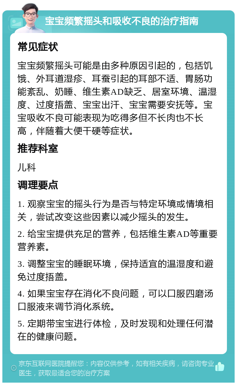 宝宝频繁摇头和吸收不良的治疗指南 常见症状 宝宝频繁摇头可能是由多种原因引起的，包括饥饿、外耳道湿疹、耳蚕引起的耳部不适、胃肠功能紊乱、奶睡、维生素AD缺乏、居室环境、温湿度、过度捂盖、宝宝出汗、宝宝需要安抚等。宝宝吸收不良可能表现为吃得多但不长肉也不长高，伴随着大便干硬等症状。 推荐科室 儿科 调理要点 1. 观察宝宝的摇头行为是否与特定环境或情境相关，尝试改变这些因素以减少摇头的发生。 2. 给宝宝提供充足的营养，包括维生素AD等重要营养素。 3. 调整宝宝的睡眠环境，保持适宜的温湿度和避免过度捂盖。 4. 如果宝宝存在消化不良问题，可以口服四磨汤口服液来调节消化系统。 5. 定期带宝宝进行体检，及时发现和处理任何潜在的健康问题。