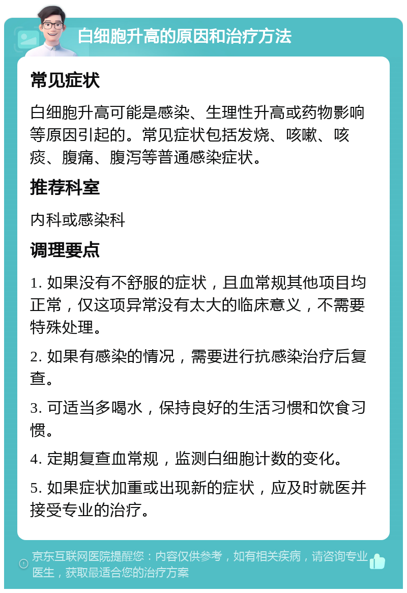 白细胞升高的原因和治疗方法 常见症状 白细胞升高可能是感染、生理性升高或药物影响等原因引起的。常见症状包括发烧、咳嗽、咳痰、腹痛、腹泻等普通感染症状。 推荐科室 内科或感染科 调理要点 1. 如果没有不舒服的症状，且血常规其他项目均正常，仅这项异常没有太大的临床意义，不需要特殊处理。 2. 如果有感染的情况，需要进行抗感染治疗后复查。 3. 可适当多喝水，保持良好的生活习惯和饮食习惯。 4. 定期复查血常规，监测白细胞计数的变化。 5. 如果症状加重或出现新的症状，应及时就医并接受专业的治疗。