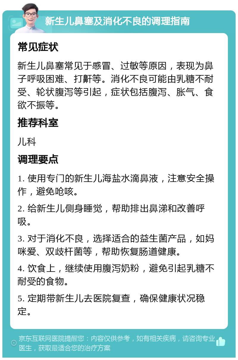 新生儿鼻塞及消化不良的调理指南 常见症状 新生儿鼻塞常见于感冒、过敏等原因，表现为鼻子呼吸困难、打鼾等。消化不良可能由乳糖不耐受、轮状腹泻等引起，症状包括腹泻、胀气、食欲不振等。 推荐科室 儿科 调理要点 1. 使用专门的新生儿海盐水滴鼻液，注意安全操作，避免呛咳。 2. 给新生儿侧身睡觉，帮助排出鼻涕和改善呼吸。 3. 对于消化不良，选择适合的益生菌产品，如妈咪爱、双歧杆菌等，帮助恢复肠道健康。 4. 饮食上，继续使用腹泻奶粉，避免引起乳糖不耐受的食物。 5. 定期带新生儿去医院复查，确保健康状况稳定。