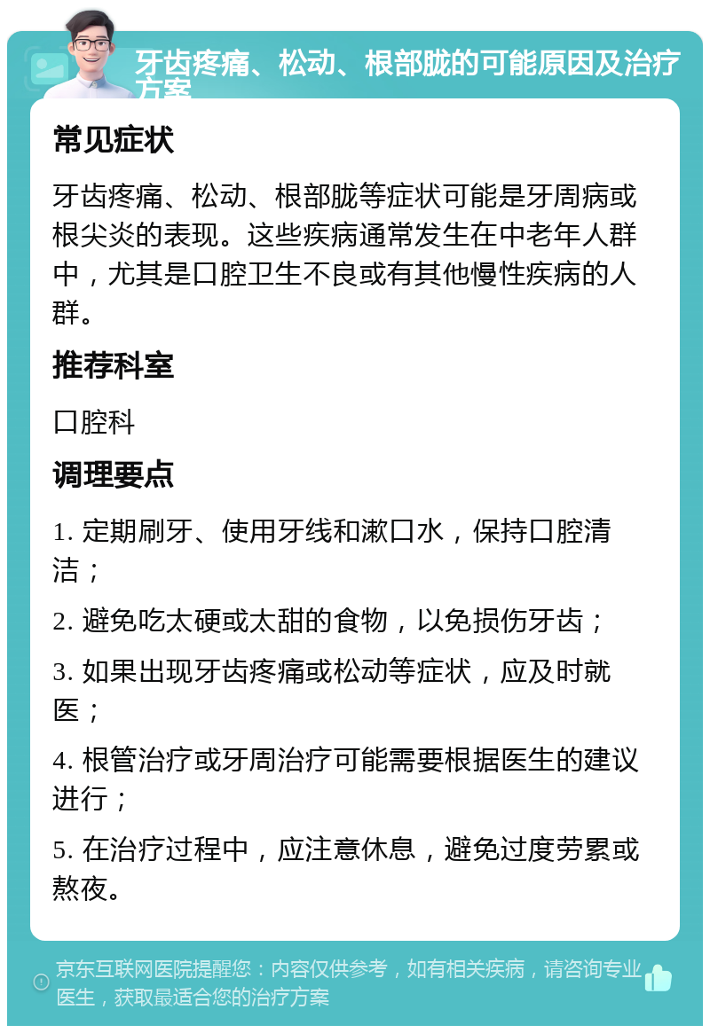 牙齿疼痛、松动、根部胧的可能原因及治疗方案 常见症状 牙齿疼痛、松动、根部胧等症状可能是牙周病或根尖炎的表现。这些疾病通常发生在中老年人群中，尤其是口腔卫生不良或有其他慢性疾病的人群。 推荐科室 口腔科 调理要点 1. 定期刷牙、使用牙线和漱口水，保持口腔清洁； 2. 避免吃太硬或太甜的食物，以免损伤牙齿； 3. 如果出现牙齿疼痛或松动等症状，应及时就医； 4. 根管治疗或牙周治疗可能需要根据医生的建议进行； 5. 在治疗过程中，应注意休息，避免过度劳累或熬夜。