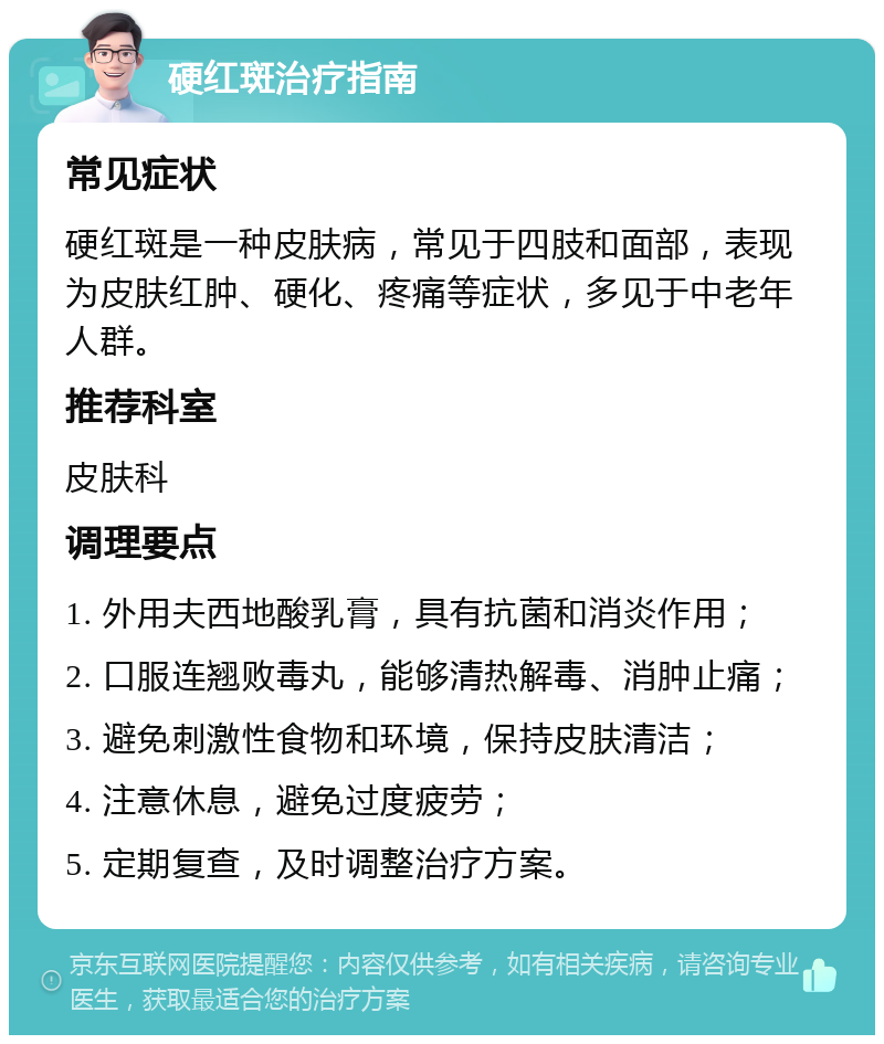 硬红斑治疗指南 常见症状 硬红斑是一种皮肤病，常见于四肢和面部，表现为皮肤红肿、硬化、疼痛等症状，多见于中老年人群。 推荐科室 皮肤科 调理要点 1. 外用夫西地酸乳膏，具有抗菌和消炎作用； 2. 口服连翘败毒丸，能够清热解毒、消肿止痛； 3. 避免刺激性食物和环境，保持皮肤清洁； 4. 注意休息，避免过度疲劳； 5. 定期复查，及时调整治疗方案。