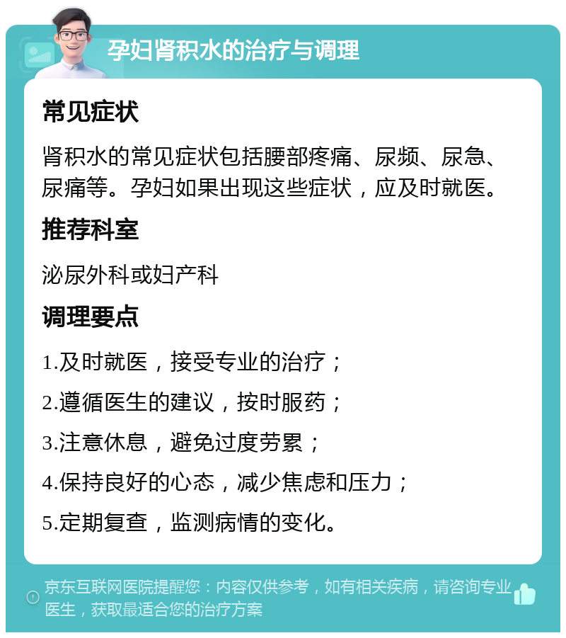 孕妇肾积水的治疗与调理 常见症状 肾积水的常见症状包括腰部疼痛、尿频、尿急、尿痛等。孕妇如果出现这些症状，应及时就医。 推荐科室 泌尿外科或妇产科 调理要点 1.及时就医，接受专业的治疗； 2.遵循医生的建议，按时服药； 3.注意休息，避免过度劳累； 4.保持良好的心态，减少焦虑和压力； 5.定期复查，监测病情的变化。