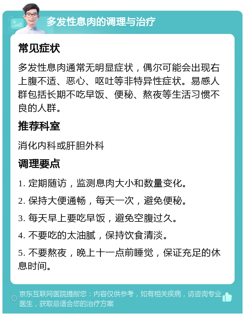 多发性息肉的调理与治疗 常见症状 多发性息肉通常无明显症状，偶尔可能会出现右上腹不适、恶心、呕吐等非特异性症状。易感人群包括长期不吃早饭、便秘、熬夜等生活习惯不良的人群。 推荐科室 消化内科或肝胆外科 调理要点 1. 定期随访，监测息肉大小和数量变化。 2. 保持大便通畅，每天一次，避免便秘。 3. 每天早上要吃早饭，避免空腹过久。 4. 不要吃的太油腻，保持饮食清淡。 5. 不要熬夜，晚上十一点前睡觉，保证充足的休息时间。