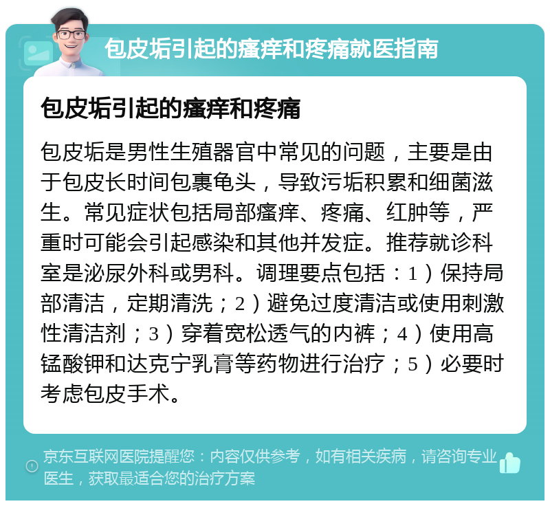 包皮垢引起的瘙痒和疼痛就医指南 包皮垢引起的瘙痒和疼痛 包皮垢是男性生殖器官中常见的问题，主要是由于包皮长时间包裹龟头，导致污垢积累和细菌滋生。常见症状包括局部瘙痒、疼痛、红肿等，严重时可能会引起感染和其他并发症。推荐就诊科室是泌尿外科或男科。调理要点包括：1）保持局部清洁，定期清洗；2）避免过度清洁或使用刺激性清洁剂；3）穿着宽松透气的内裤；4）使用高锰酸钾和达克宁乳膏等药物进行治疗；5）必要时考虑包皮手术。