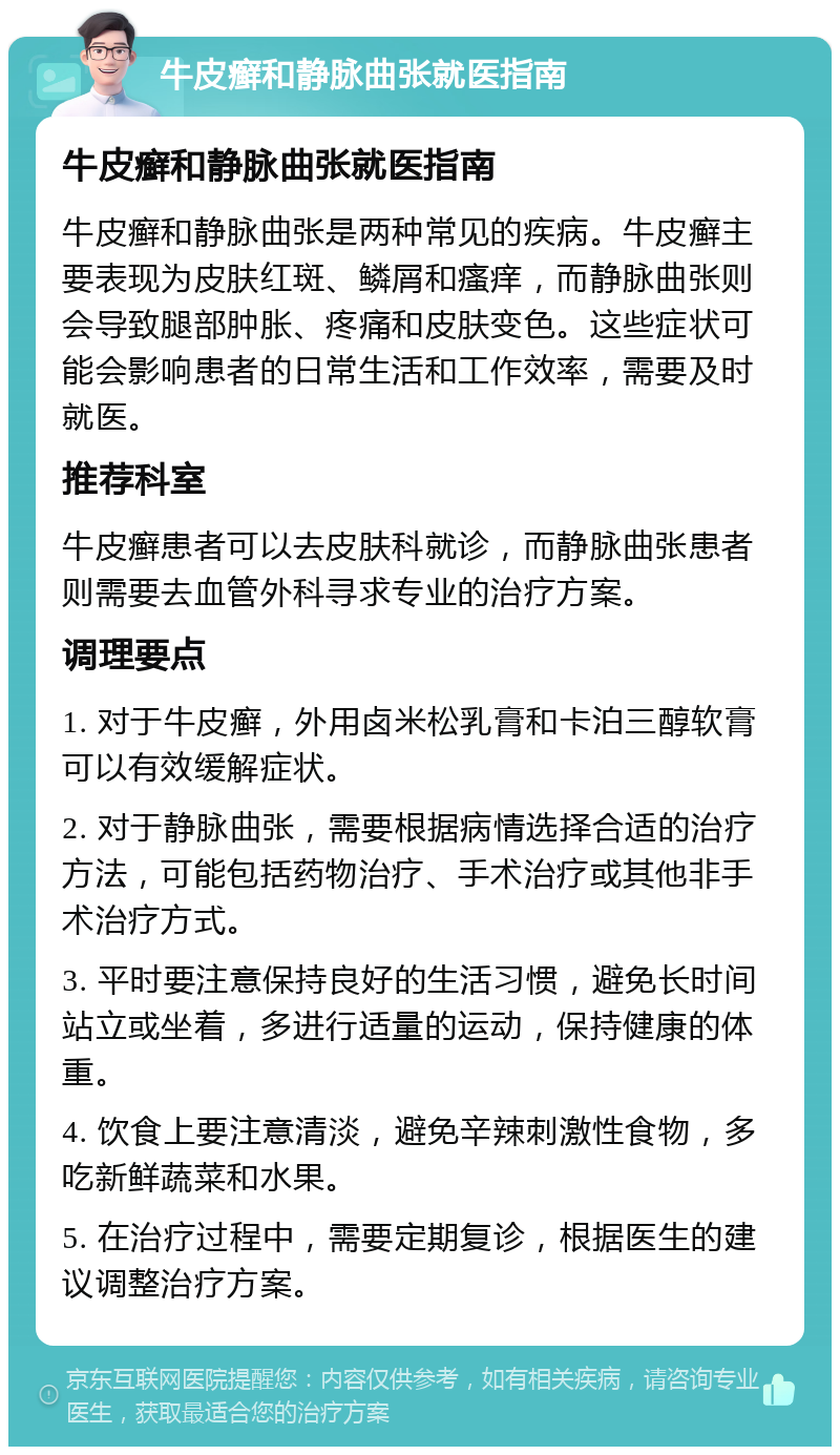 牛皮癣和静脉曲张就医指南 牛皮癣和静脉曲张就医指南 牛皮癣和静脉曲张是两种常见的疾病。牛皮癣主要表现为皮肤红斑、鳞屑和瘙痒，而静脉曲张则会导致腿部肿胀、疼痛和皮肤变色。这些症状可能会影响患者的日常生活和工作效率，需要及时就医。 推荐科室 牛皮癣患者可以去皮肤科就诊，而静脉曲张患者则需要去血管外科寻求专业的治疗方案。 调理要点 1. 对于牛皮癣，外用卤米松乳膏和卡泊三醇软膏可以有效缓解症状。 2. 对于静脉曲张，需要根据病情选择合适的治疗方法，可能包括药物治疗、手术治疗或其他非手术治疗方式。 3. 平时要注意保持良好的生活习惯，避免长时间站立或坐着，多进行适量的运动，保持健康的体重。 4. 饮食上要注意清淡，避免辛辣刺激性食物，多吃新鲜蔬菜和水果。 5. 在治疗过程中，需要定期复诊，根据医生的建议调整治疗方案。