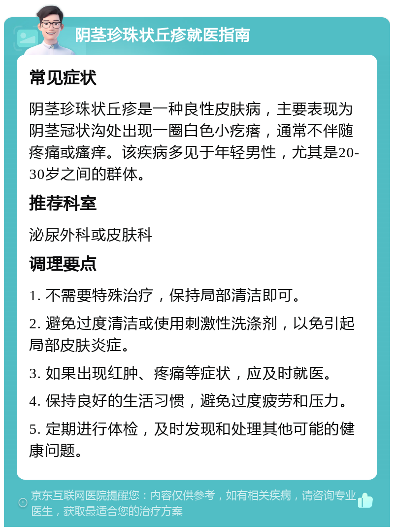 阴茎珍珠状丘疹就医指南 常见症状 阴茎珍珠状丘疹是一种良性皮肤病，主要表现为阴茎冠状沟处出现一圈白色小疙瘩，通常不伴随疼痛或瘙痒。该疾病多见于年轻男性，尤其是20-30岁之间的群体。 推荐科室 泌尿外科或皮肤科 调理要点 1. 不需要特殊治疗，保持局部清洁即可。 2. 避免过度清洁或使用刺激性洗涤剂，以免引起局部皮肤炎症。 3. 如果出现红肿、疼痛等症状，应及时就医。 4. 保持良好的生活习惯，避免过度疲劳和压力。 5. 定期进行体检，及时发现和处理其他可能的健康问题。