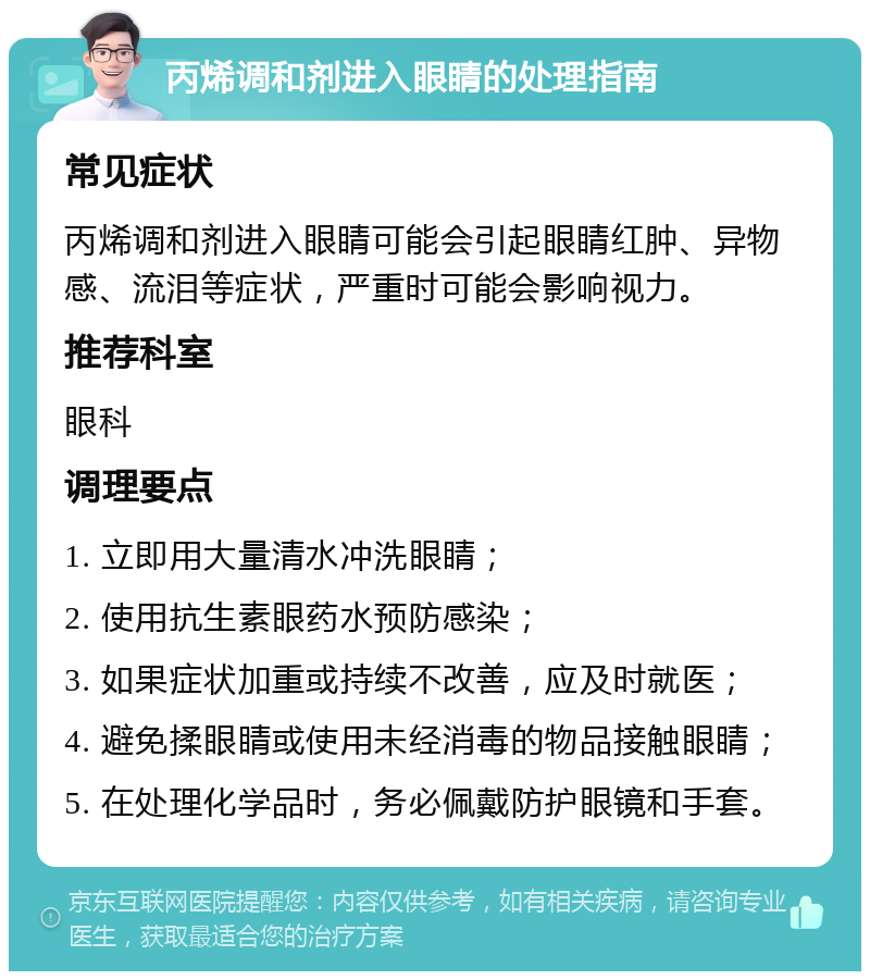 丙烯调和剂进入眼睛的处理指南 常见症状 丙烯调和剂进入眼睛可能会引起眼睛红肿、异物感、流泪等症状，严重时可能会影响视力。 推荐科室 眼科 调理要点 1. 立即用大量清水冲洗眼睛； 2. 使用抗生素眼药水预防感染； 3. 如果症状加重或持续不改善，应及时就医； 4. 避免揉眼睛或使用未经消毒的物品接触眼睛； 5. 在处理化学品时，务必佩戴防护眼镜和手套。