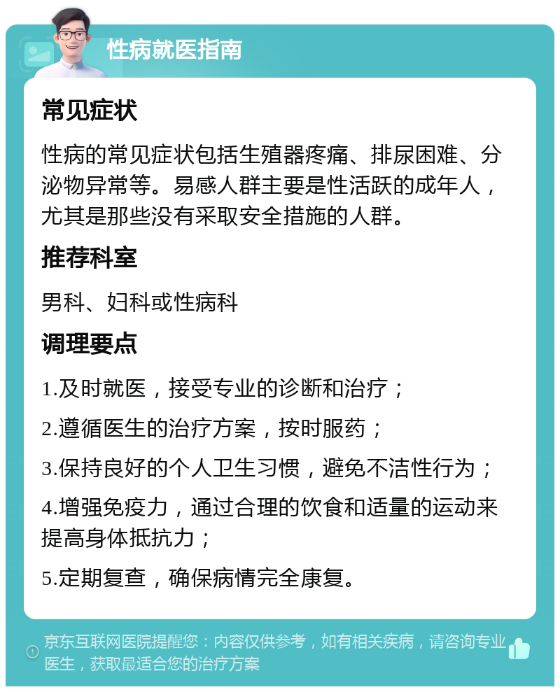 性病就医指南 常见症状 性病的常见症状包括生殖器疼痛、排尿困难、分泌物异常等。易感人群主要是性活跃的成年人，尤其是那些没有采取安全措施的人群。 推荐科室 男科、妇科或性病科 调理要点 1.及时就医，接受专业的诊断和治疗； 2.遵循医生的治疗方案，按时服药； 3.保持良好的个人卫生习惯，避免不洁性行为； 4.增强免疫力，通过合理的饮食和适量的运动来提高身体抵抗力； 5.定期复查，确保病情完全康复。