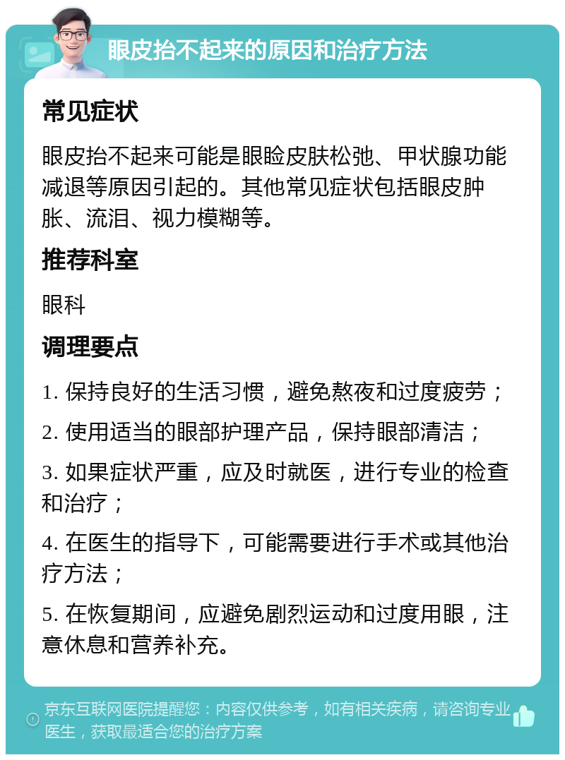 眼皮抬不起来的原因和治疗方法 常见症状 眼皮抬不起来可能是眼睑皮肤松弛、甲状腺功能减退等原因引起的。其他常见症状包括眼皮肿胀、流泪、视力模糊等。 推荐科室 眼科 调理要点 1. 保持良好的生活习惯，避免熬夜和过度疲劳； 2. 使用适当的眼部护理产品，保持眼部清洁； 3. 如果症状严重，应及时就医，进行专业的检查和治疗； 4. 在医生的指导下，可能需要进行手术或其他治疗方法； 5. 在恢复期间，应避免剧烈运动和过度用眼，注意休息和营养补充。