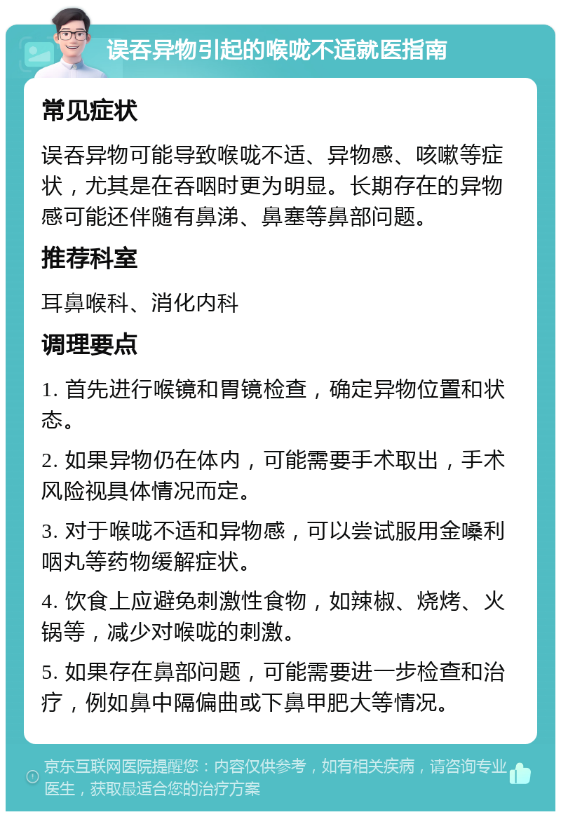 误吞异物引起的喉咙不适就医指南 常见症状 误吞异物可能导致喉咙不适、异物感、咳嗽等症状，尤其是在吞咽时更为明显。长期存在的异物感可能还伴随有鼻涕、鼻塞等鼻部问题。 推荐科室 耳鼻喉科、消化内科 调理要点 1. 首先进行喉镜和胃镜检查，确定异物位置和状态。 2. 如果异物仍在体内，可能需要手术取出，手术风险视具体情况而定。 3. 对于喉咙不适和异物感，可以尝试服用金嗓利咽丸等药物缓解症状。 4. 饮食上应避免刺激性食物，如辣椒、烧烤、火锅等，减少对喉咙的刺激。 5. 如果存在鼻部问题，可能需要进一步检查和治疗，例如鼻中隔偏曲或下鼻甲肥大等情况。