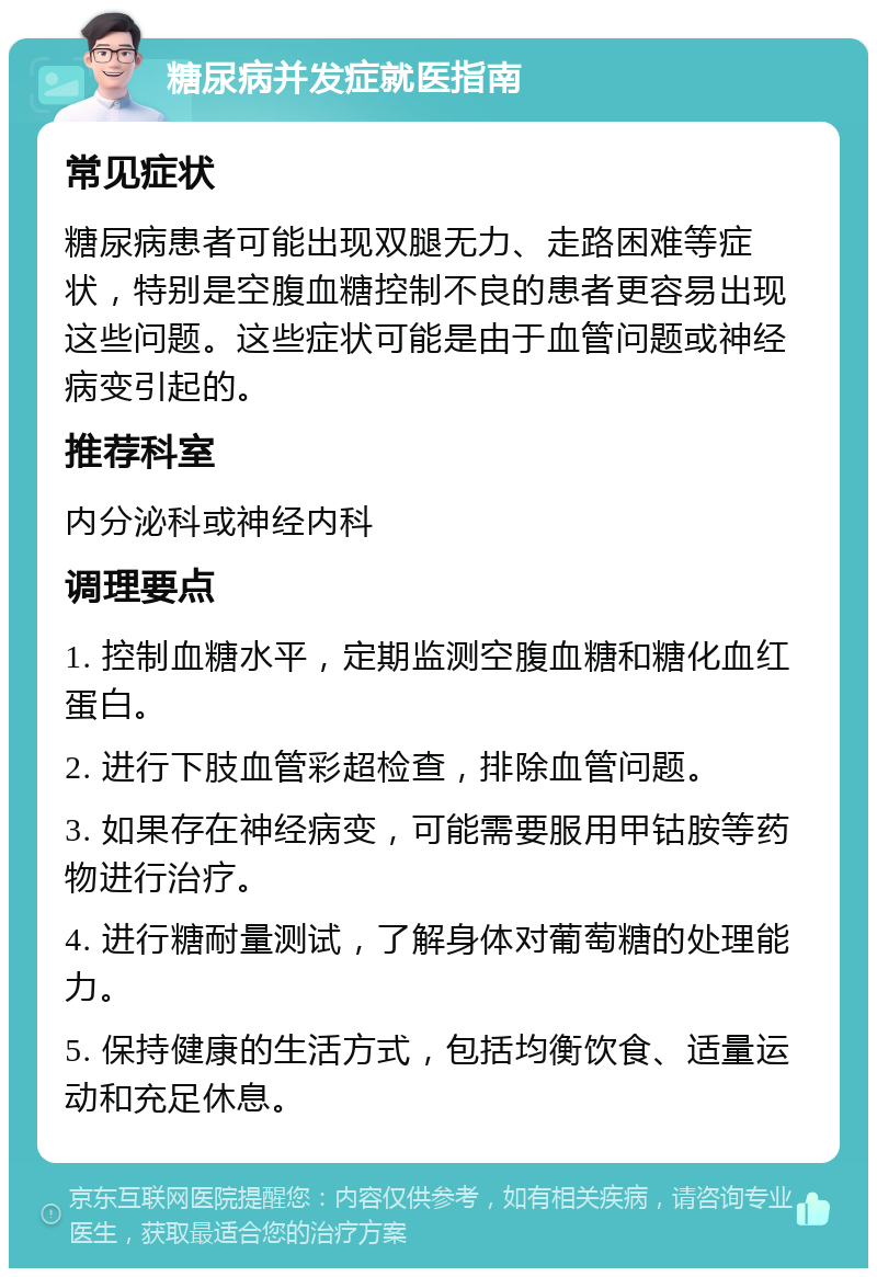 糖尿病并发症就医指南 常见症状 糖尿病患者可能出现双腿无力、走路困难等症状，特别是空腹血糖控制不良的患者更容易出现这些问题。这些症状可能是由于血管问题或神经病变引起的。 推荐科室 内分泌科或神经内科 调理要点 1. 控制血糖水平，定期监测空腹血糖和糖化血红蛋白。 2. 进行下肢血管彩超检查，排除血管问题。 3. 如果存在神经病变，可能需要服用甲钴胺等药物进行治疗。 4. 进行糖耐量测试，了解身体对葡萄糖的处理能力。 5. 保持健康的生活方式，包括均衡饮食、适量运动和充足休息。