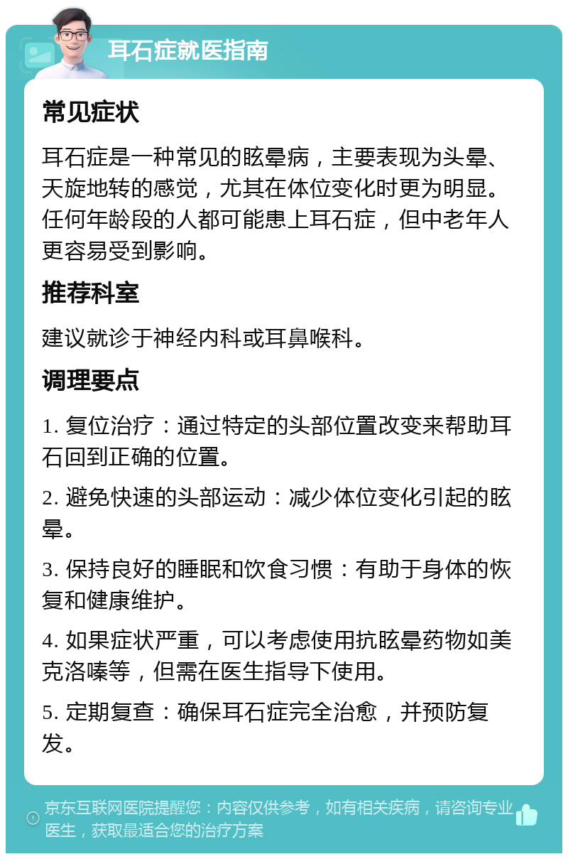 耳石症就医指南 常见症状 耳石症是一种常见的眩晕病，主要表现为头晕、天旋地转的感觉，尤其在体位变化时更为明显。任何年龄段的人都可能患上耳石症，但中老年人更容易受到影响。 推荐科室 建议就诊于神经内科或耳鼻喉科。 调理要点 1. 复位治疗：通过特定的头部位置改变来帮助耳石回到正确的位置。 2. 避免快速的头部运动：减少体位变化引起的眩晕。 3. 保持良好的睡眠和饮食习惯：有助于身体的恢复和健康维护。 4. 如果症状严重，可以考虑使用抗眩晕药物如美克洛嗪等，但需在医生指导下使用。 5. 定期复查：确保耳石症完全治愈，并预防复发。