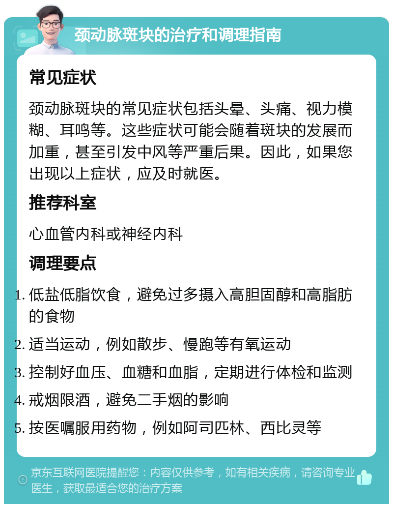 颈动脉斑块的治疗和调理指南 常见症状 颈动脉斑块的常见症状包括头晕、头痛、视力模糊、耳鸣等。这些症状可能会随着斑块的发展而加重，甚至引发中风等严重后果。因此，如果您出现以上症状，应及时就医。 推荐科室 心血管内科或神经内科 调理要点 低盐低脂饮食，避免过多摄入高胆固醇和高脂肪的食物 适当运动，例如散步、慢跑等有氧运动 控制好血压、血糖和血脂，定期进行体检和监测 戒烟限酒，避免二手烟的影响 按医嘱服用药物，例如阿司匹林、西比灵等