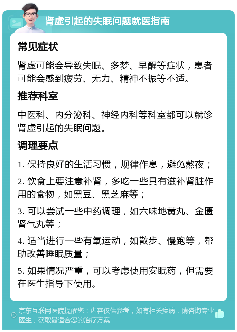 肾虚引起的失眠问题就医指南 常见症状 肾虚可能会导致失眠、多梦、早醒等症状，患者可能会感到疲劳、无力、精神不振等不适。 推荐科室 中医科、内分泌科、神经内科等科室都可以就诊肾虚引起的失眠问题。 调理要点 1. 保持良好的生活习惯，规律作息，避免熬夜； 2. 饮食上要注意补肾，多吃一些具有滋补肾脏作用的食物，如黑豆、黑芝麻等； 3. 可以尝试一些中药调理，如六味地黄丸、金匮肾气丸等； 4. 适当进行一些有氧运动，如散步、慢跑等，帮助改善睡眠质量； 5. 如果情况严重，可以考虑使用安眠药，但需要在医生指导下使用。