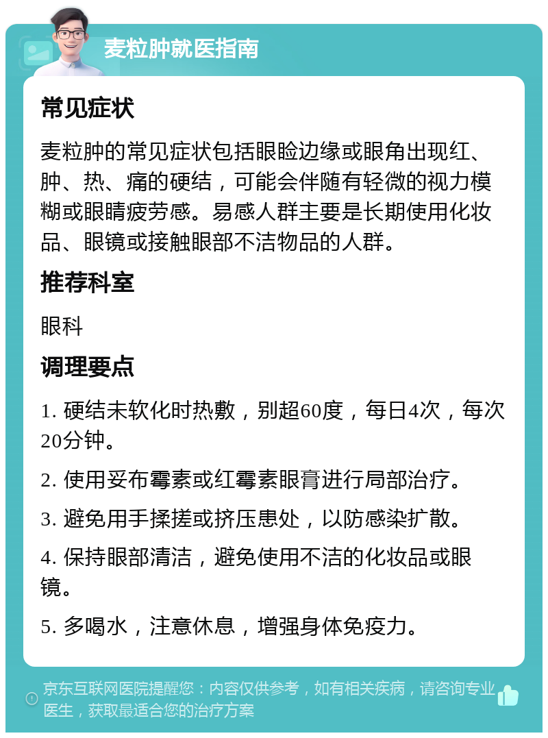 麦粒肿就医指南 常见症状 麦粒肿的常见症状包括眼睑边缘或眼角出现红、肿、热、痛的硬结，可能会伴随有轻微的视力模糊或眼睛疲劳感。易感人群主要是长期使用化妆品、眼镜或接触眼部不洁物品的人群。 推荐科室 眼科 调理要点 1. 硬结未软化时热敷，别超60度，每日4次，每次20分钟。 2. 使用妥布霉素或红霉素眼膏进行局部治疗。 3. 避免用手揉搓或挤压患处，以防感染扩散。 4. 保持眼部清洁，避免使用不洁的化妆品或眼镜。 5. 多喝水，注意休息，增强身体免疫力。