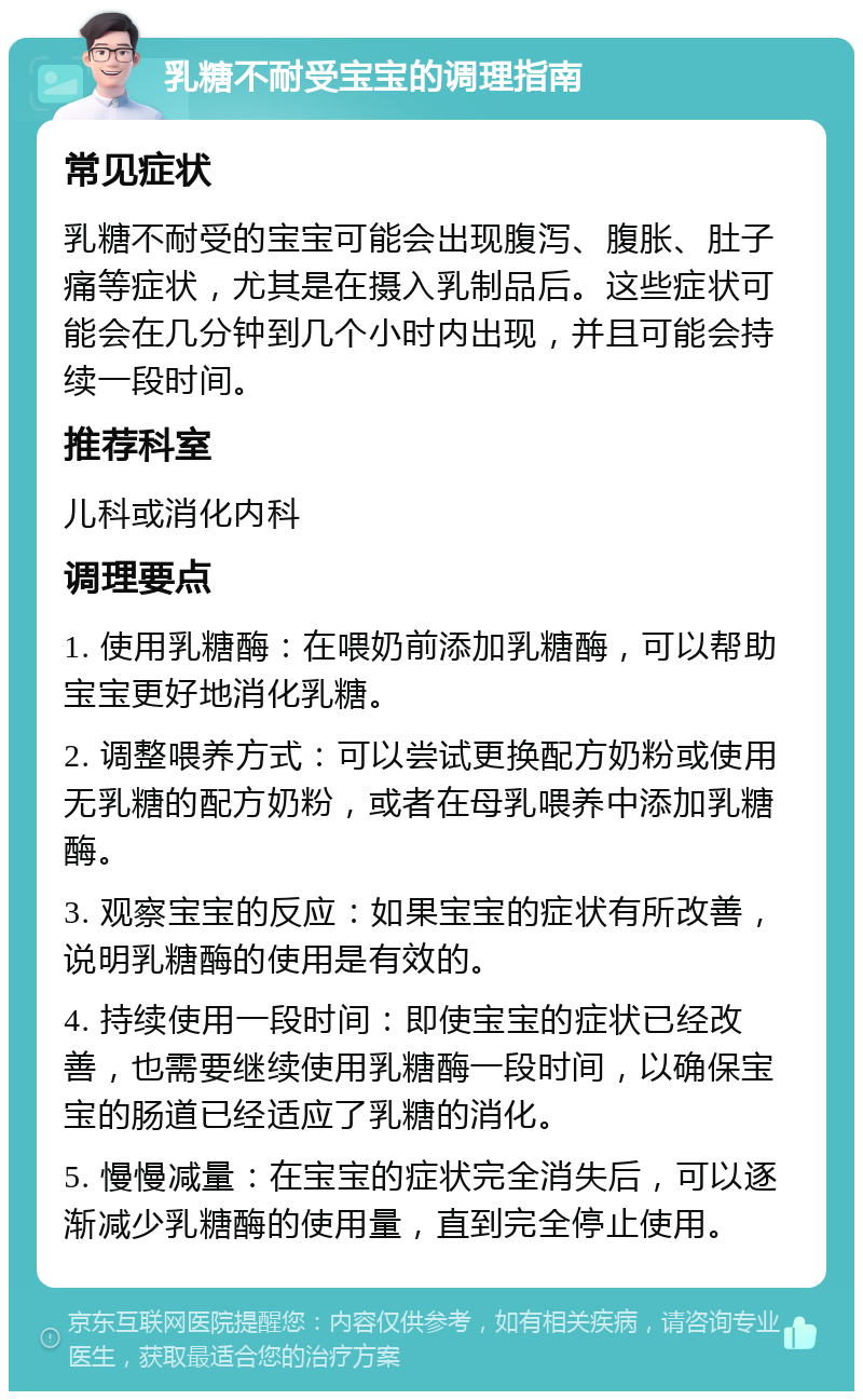 乳糖不耐受宝宝的调理指南 常见症状 乳糖不耐受的宝宝可能会出现腹泻、腹胀、肚子痛等症状，尤其是在摄入乳制品后。这些症状可能会在几分钟到几个小时内出现，并且可能会持续一段时间。 推荐科室 儿科或消化内科 调理要点 1. 使用乳糖酶：在喂奶前添加乳糖酶，可以帮助宝宝更好地消化乳糖。 2. 调整喂养方式：可以尝试更换配方奶粉或使用无乳糖的配方奶粉，或者在母乳喂养中添加乳糖酶。 3. 观察宝宝的反应：如果宝宝的症状有所改善，说明乳糖酶的使用是有效的。 4. 持续使用一段时间：即使宝宝的症状已经改善，也需要继续使用乳糖酶一段时间，以确保宝宝的肠道已经适应了乳糖的消化。 5. 慢慢减量：在宝宝的症状完全消失后，可以逐渐减少乳糖酶的使用量，直到完全停止使用。