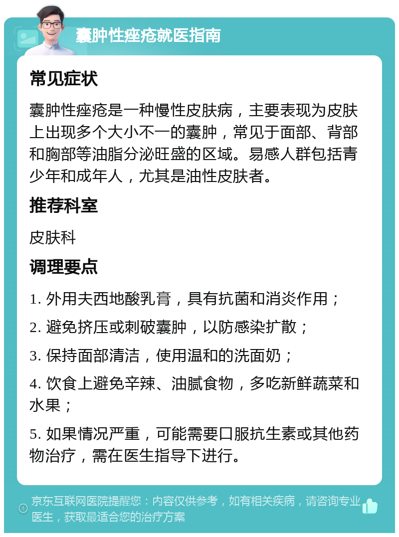 囊肿性痤疮就医指南 常见症状 囊肿性痤疮是一种慢性皮肤病，主要表现为皮肤上出现多个大小不一的囊肿，常见于面部、背部和胸部等油脂分泌旺盛的区域。易感人群包括青少年和成年人，尤其是油性皮肤者。 推荐科室 皮肤科 调理要点 1. 外用夫西地酸乳膏，具有抗菌和消炎作用； 2. 避免挤压或刺破囊肿，以防感染扩散； 3. 保持面部清洁，使用温和的洗面奶； 4. 饮食上避免辛辣、油腻食物，多吃新鲜蔬菜和水果； 5. 如果情况严重，可能需要口服抗生素或其他药物治疗，需在医生指导下进行。