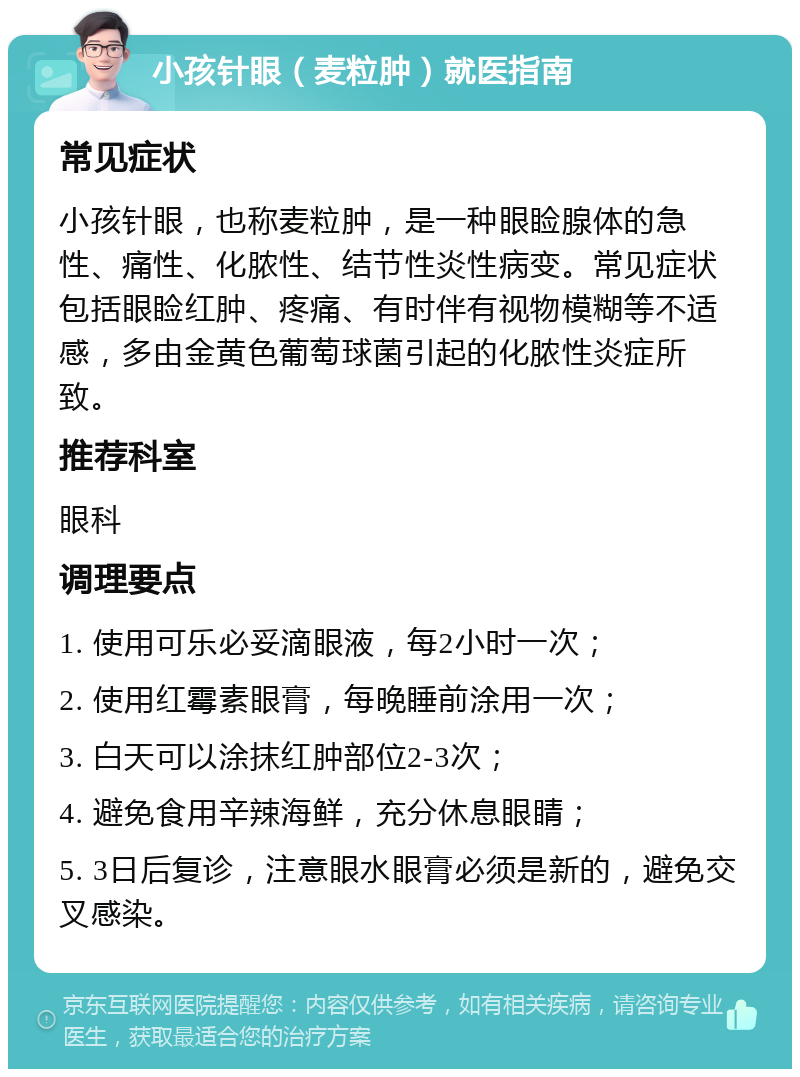 小孩针眼（麦粒肿）就医指南 常见症状 小孩针眼，也称麦粒肿，是一种眼睑腺体的急性、痛性、化脓性、结节性炎性病变。常见症状包括眼睑红肿、疼痛、有时伴有视物模糊等不适感，多由金黄色葡萄球菌引起的化脓性炎症所致。 推荐科室 眼科 调理要点 1. 使用可乐必妥滴眼液，每2小时一次； 2. 使用红霉素眼膏，每晚睡前涂用一次； 3. 白天可以涂抹红肿部位2-3次； 4. 避免食用辛辣海鲜，充分休息眼睛； 5. 3日后复诊，注意眼水眼膏必须是新的，避免交叉感染。