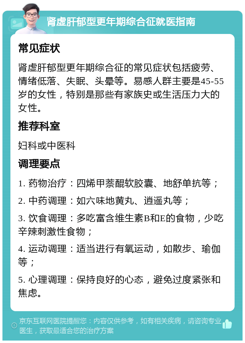 肾虚肝郁型更年期综合征就医指南 常见症状 肾虚肝郁型更年期综合征的常见症状包括疲劳、情绪低落、失眠、头晕等。易感人群主要是45-55岁的女性，特别是那些有家族史或生活压力大的女性。 推荐科室 妇科或中医科 调理要点 1. 药物治疗：四烯甲萘醌软胶囊、地舒单抗等； 2. 中药调理：如六味地黄丸、逍遥丸等； 3. 饮食调理：多吃富含维生素B和E的食物，少吃辛辣刺激性食物； 4. 运动调理：适当进行有氧运动，如散步、瑜伽等； 5. 心理调理：保持良好的心态，避免过度紧张和焦虑。