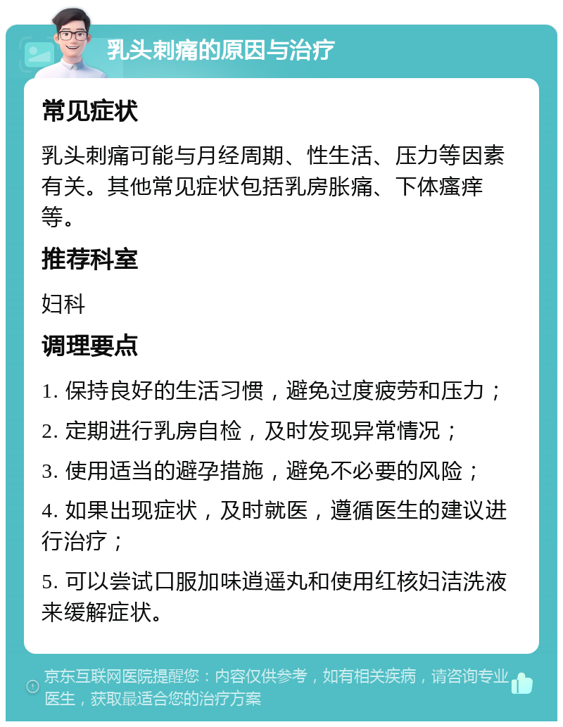 乳头刺痛的原因与治疗 常见症状 乳头刺痛可能与月经周期、性生活、压力等因素有关。其他常见症状包括乳房胀痛、下体瘙痒等。 推荐科室 妇科 调理要点 1. 保持良好的生活习惯，避免过度疲劳和压力； 2. 定期进行乳房自检，及时发现异常情况； 3. 使用适当的避孕措施，避免不必要的风险； 4. 如果出现症状，及时就医，遵循医生的建议进行治疗； 5. 可以尝试口服加味逍遥丸和使用红核妇洁洗液来缓解症状。